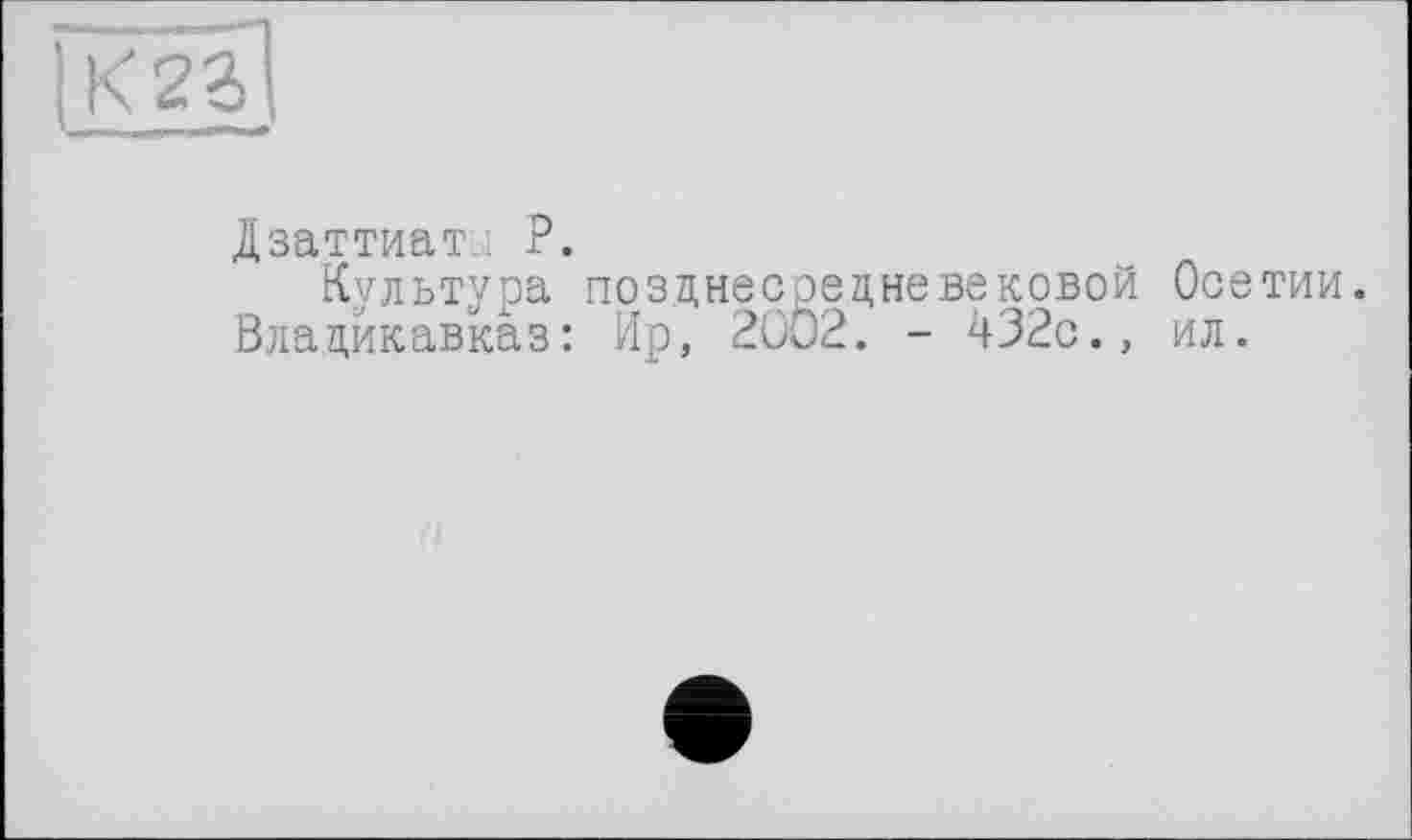 ﻿1 к 2 г і
Дзаттиаты Р.
Культура позднесредневековой Осетии. Владикавказ: Ир, 2002. - 432с., ил.